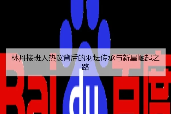 林丹接班人热议背后的羽坛传承与新星崛起之路