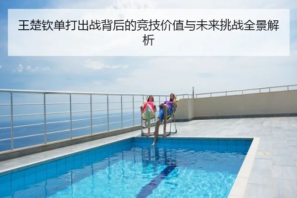 王楚钦单打出战背后的竞技价值与未来挑战全景解析