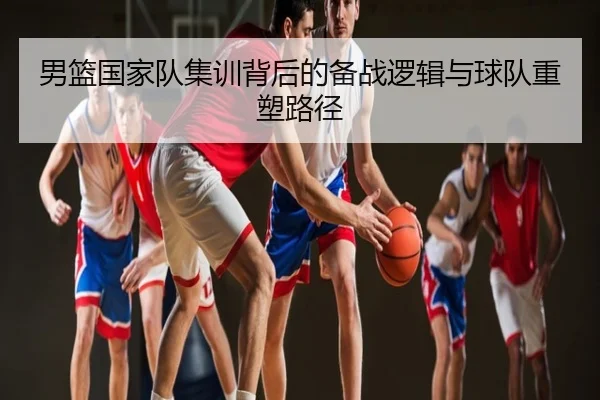 男篮国家队集训背后的备战逻辑与球队重塑路径