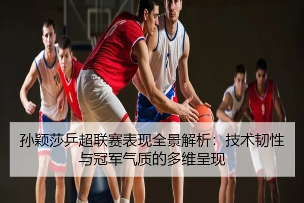 孙颖莎乒超联赛表现全景解析：技术韧性与冠军气质的多维呈现