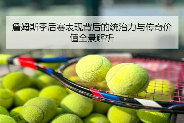 詹姆斯季后赛表现背后的统治力与传奇价值全景解析