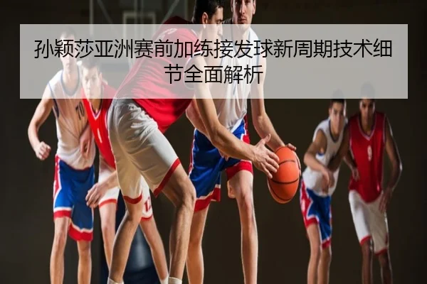 孙颖莎亚洲赛前加练接发球新周期技术细节全面解析