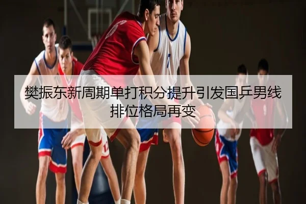 樊振东新周期单打积分提升引发国乒男线排位格局再变