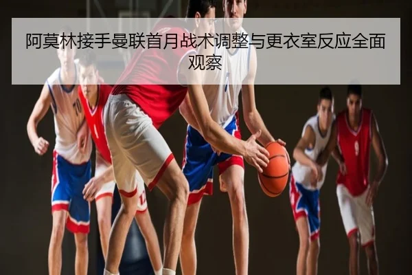 阿莫林接手曼联首月战术调整与更衣室反应全面观察