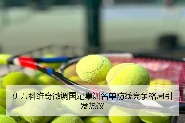 伊万科维奇微调国足集训名单防线竞争格局引发热议