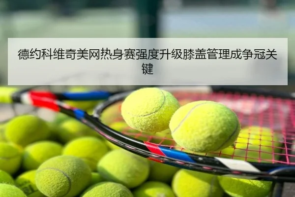 德约科维奇美网热身赛强度升级膝盖管理成争冠关键