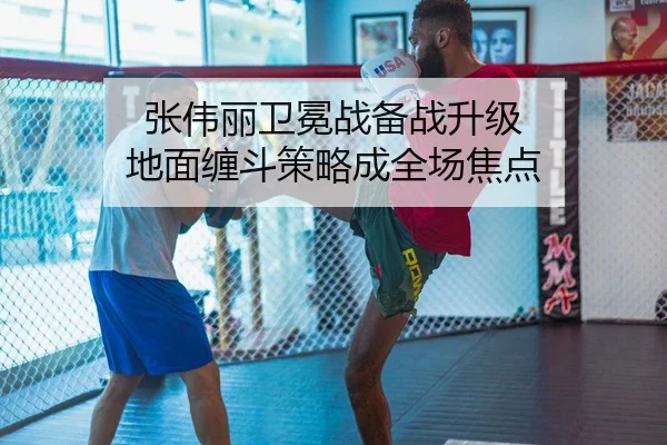 张伟丽卫冕战备战升级 地面缠斗策略成全场焦点