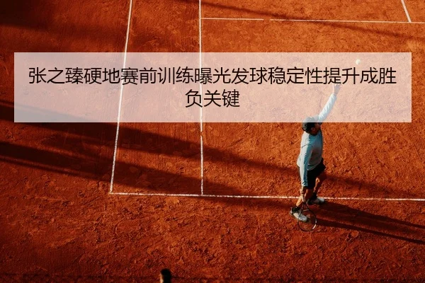 张之臻硬地赛前训练曝光发球稳定性提升成胜负关键
