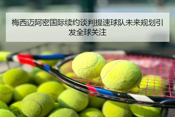 梅西迈阿密国际续约谈判提速球队未来规划引发全球关注