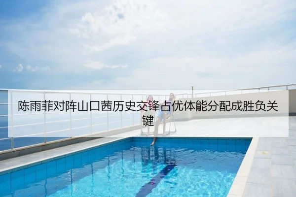 陈雨菲对阵山口茜历史交锋占优体能分配成胜负关键