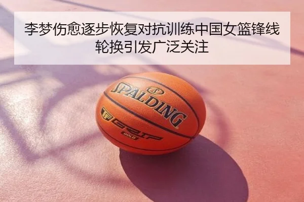 李梦伤愈逐步恢复对抗训练中国女篮锋线轮换引发广泛关注