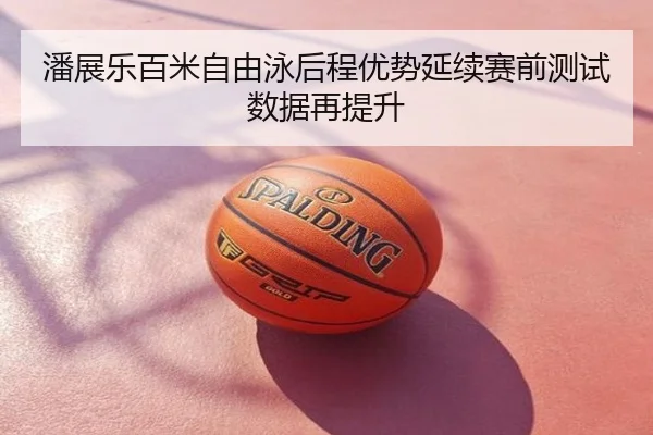 潘展乐百米自由泳后程优势延续赛前测试数据再提升