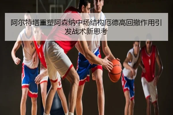 阿尔特塔重塑阿森纳中场结构厄德高回撤作用引发战术新思考
