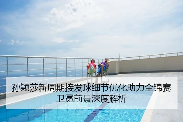 孙颖莎新周期接发球细节优化助力全锦赛卫冕前景深度解析